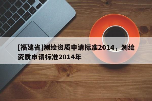 [福建省]測(cè)繪資質(zhì)申請(qǐng)標(biāo)準(zhǔn)2014，測(cè)繪資質(zhì)申請(qǐng)標(biāo)準(zhǔn)2014年