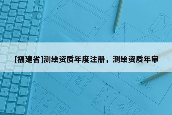 [福建省]測繪資質(zhì)年度注冊，測繪資質(zhì)年審