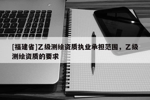 [福建省]乙級測繪資質(zhì)執(zhí)業(yè)承擔(dān)范圍，乙級測繪資質(zhì)的要求