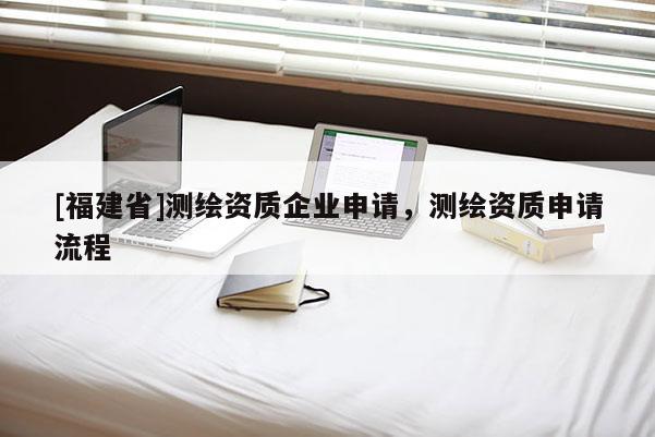 [福建省]測繪資質(zhì)企業(yè)申請，測繪資質(zhì)申請流程