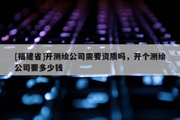 [福建省]開測繪公司需要資質(zhì)嗎，開個測繪公司要多少錢