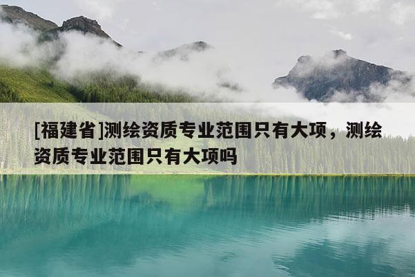 [福建省]測繪資質(zhì)專業(yè)范圍只有大項，測繪資質(zhì)專業(yè)范圍只有大項嗎