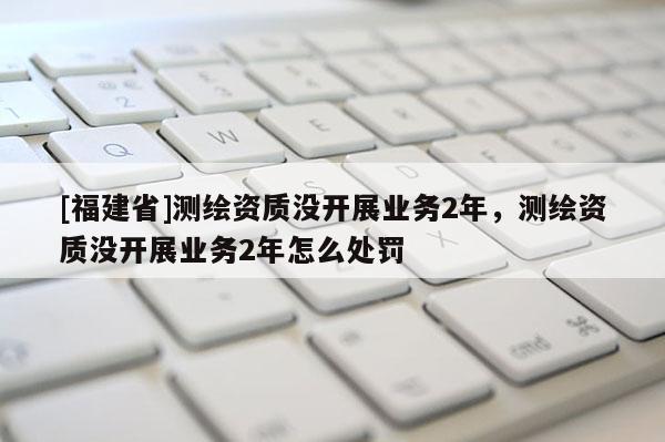 [福建省]測繪資質(zhì)沒開展業(yè)務(wù)2年，測繪資質(zhì)沒開展業(yè)務(wù)2年怎么處罰
