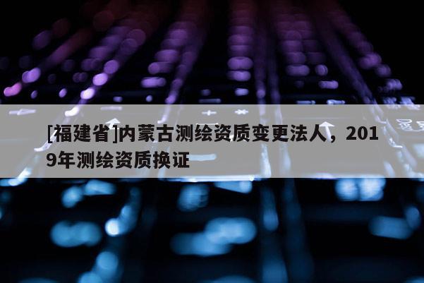 [福建省]內(nèi)蒙古測(cè)繪資質(zhì)變更法人，2019年測(cè)繪資質(zhì)換證