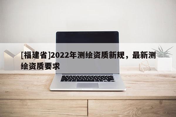 [福建省]2022年測繪資質(zhì)新規(guī)，最新測繪資質(zhì)要求