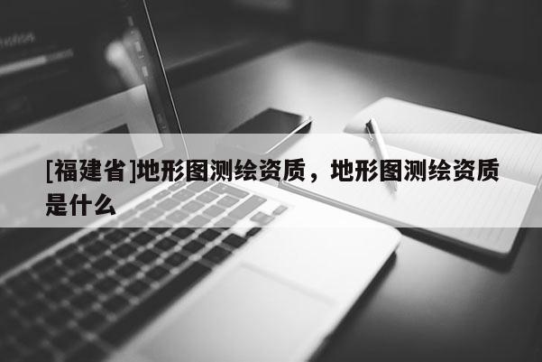 [福建省]地形圖測繪資質(zhì)，地形圖測繪資質(zhì)是什么