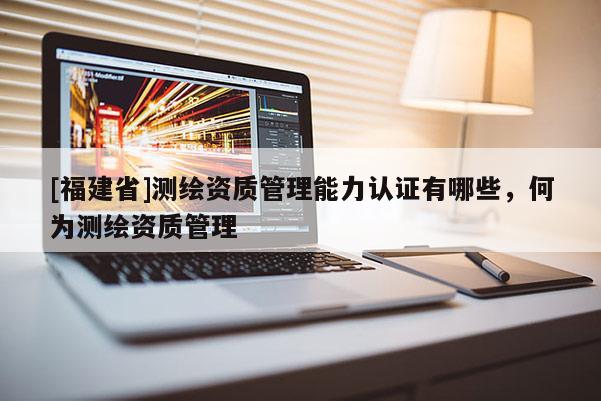 [福建省]測(cè)繪資質(zhì)管理能力認(rèn)證有哪些，何為測(cè)繪資質(zhì)管理