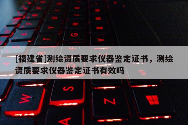 [福建省]測繪資質(zhì)要求儀器鑒定證書，測繪資質(zhì)要求儀器鑒定證書有效嗎