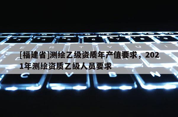 [福建省]測(cè)繪乙級(jí)資質(zhì)年產(chǎn)值要求，2021年測(cè)繪資質(zhì)乙級(jí)人員要求