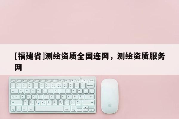 [福建省]測(cè)繪資質(zhì)全國(guó)連網(wǎng)，測(cè)繪資質(zhì)服務(wù)網(wǎng)