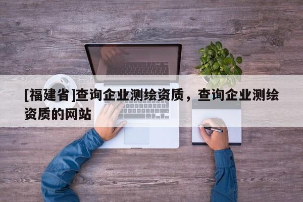 [福建省]查詢企業(yè)測繪資質(zhì)，查詢企業(yè)測繪資質(zhì)的網(wǎng)站