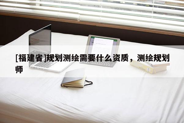 [福建省]規(guī)劃測繪需要什么資質(zhì)，測繪規(guī)劃師