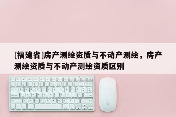 [福建省]房產測繪資質與不動產測繪，房產測繪資質與不動產測繪資質區(qū)別
