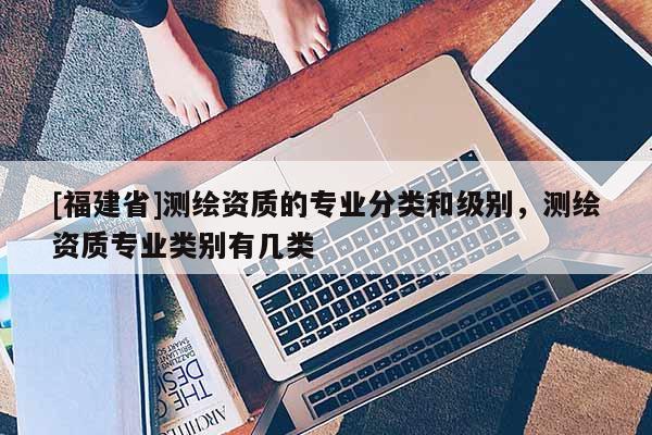 [福建省]測(cè)繪資質(zhì)的專(zhuān)業(yè)分類(lèi)和級(jí)別，測(cè)繪資質(zhì)專(zhuān)業(yè)類(lèi)別有幾類(lèi)