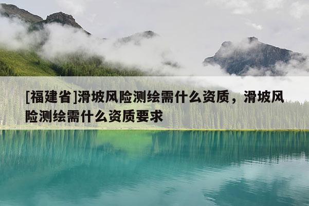 [福建省]滑坡風(fēng)險測繪需什么資質(zhì)，滑坡風(fēng)險測繪需什么資質(zhì)要求