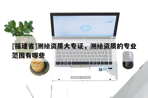 [福建省]測繪資質(zhì)大專證，測繪資質(zhì)的專業(yè)范圍有哪些