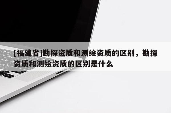 [福建省]勘探資質(zhì)和測(cè)繪資質(zhì)的區(qū)別，勘探資質(zhì)和測(cè)繪資質(zhì)的區(qū)別是什么