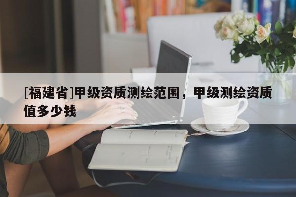 [福建省]甲級資質測繪范圍，甲級測繪資質值多少錢