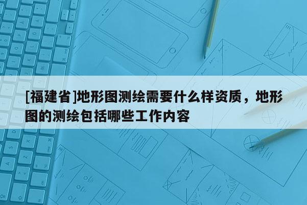 [福建省]地形圖測繪需要什么樣資質(zhì)，地形圖的測繪包括哪些工作內(nèi)容