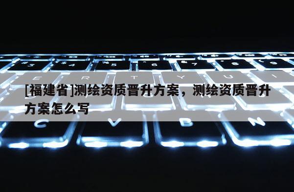 [福建省]測(cè)繪資質(zhì)晉升方案，測(cè)繪資質(zhì)晉升方案怎么寫