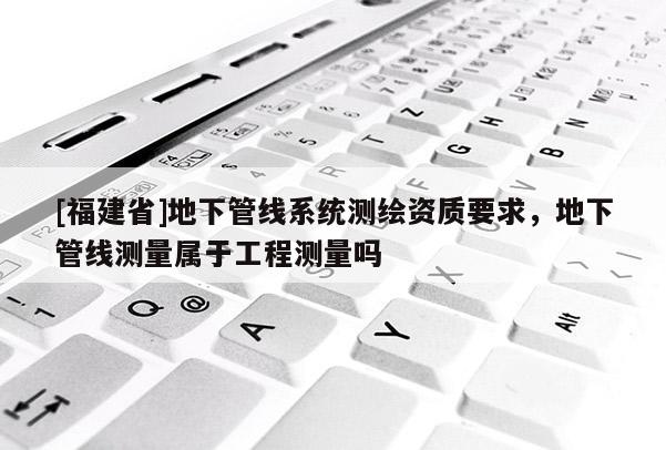 [福建省]地下管線系統(tǒng)測繪資質(zhì)要求，地下管線測量屬于工程測量嗎