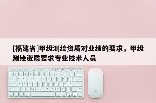 [福建省]甲級測繪資質(zhì)對業(yè)績的要求，甲級測繪資質(zhì)要求專業(yè)技術(shù)人員