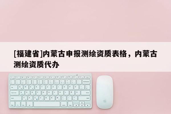 [福建省]內(nèi)蒙古申報(bào)測(cè)繪資質(zhì)表格，內(nèi)蒙古測(cè)繪資質(zhì)代辦
