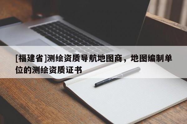 [福建省]測(cè)繪資質(zhì)導(dǎo)航地圖商，地圖編制單位的測(cè)繪資質(zhì)證書