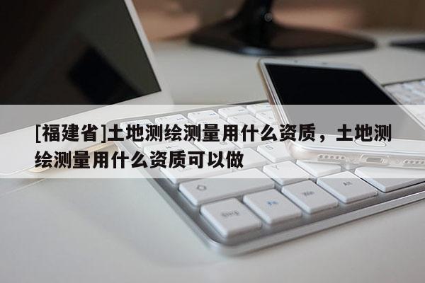 [福建省]土地測(cè)繪測(cè)量用什么資質(zhì)，土地測(cè)繪測(cè)量用什么資質(zhì)可以做