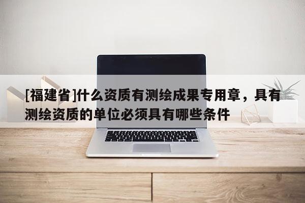 [福建省]什么資質(zhì)有測(cè)繪成果專用章，具有測(cè)繪資質(zhì)的單位必須具有哪些條件