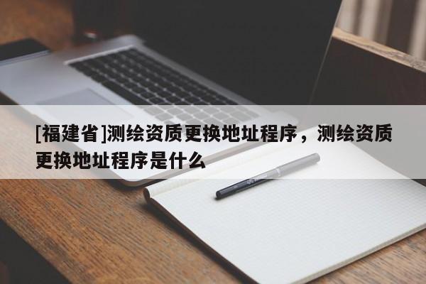 [福建省]測繪資質更換地址程序，測繪資質更換地址程序是什么