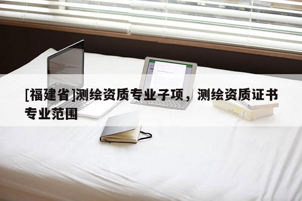 [福建省]測繪資質(zhì)專業(yè)子項(xiàng)，測繪資質(zhì)證書專業(yè)范圍
