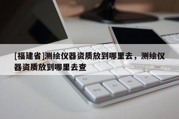 [福建省]測繪儀器資質(zhì)放到哪里去，測繪儀器資質(zhì)放到哪里去查