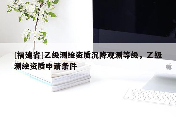 [福建省]乙級測繪資質(zhì)沉降觀測等級，乙級測繪資質(zhì)申請條件