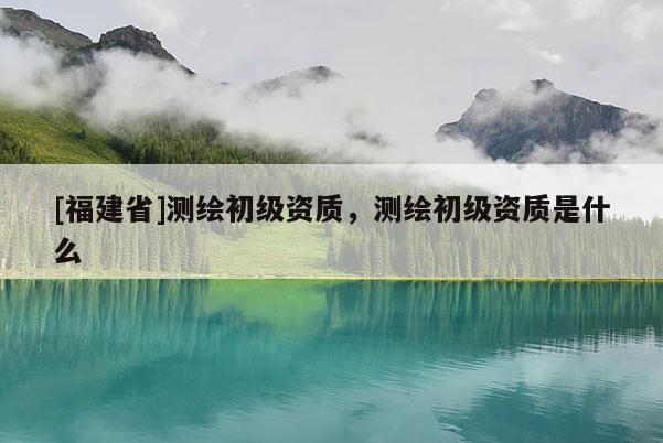 [福建省]測繪初級資質(zhì)，測繪初級資質(zhì)是什么