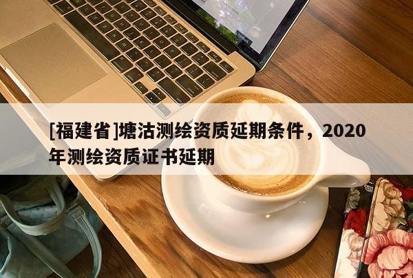 [福建省]塘沽測(cè)繪資質(zhì)延期條件，2020年測(cè)繪資質(zhì)證書延期