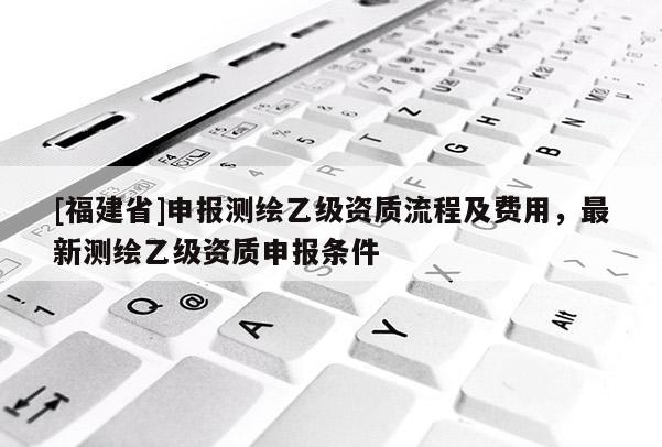 [福建省]申報測繪乙級資質(zhì)流程及費用，最新測繪乙級資質(zhì)申報條件