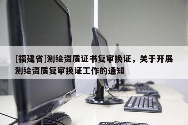 [福建省]測繪資質(zhì)證書復(fù)審換證，關(guān)于開展測繪資質(zhì)復(fù)審換證工作的通知
