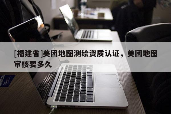 [福建省]美團地圖測繪資質認證，美團地圖審核要多久
