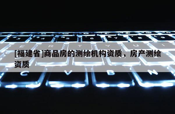 [福建省]商品房的測(cè)繪機(jī)構(gòu)資質(zhì)，房產(chǎn)測(cè)繪資質(zhì)