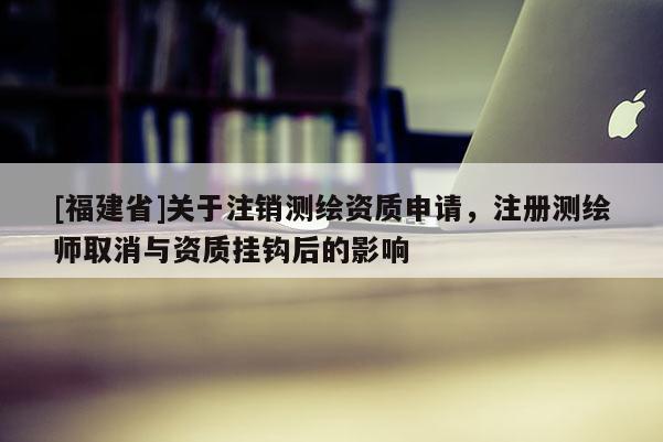 [福建省]關于注銷測繪資質申請，注冊測繪師取消與資質掛鉤后的影響