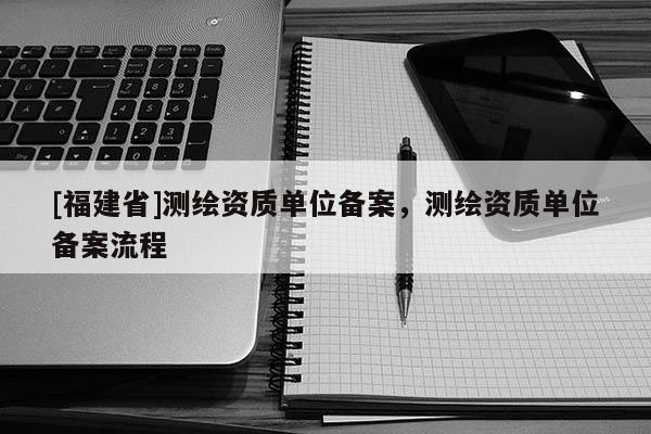 [福建省]測繪資質單位備案，測繪資質單位備案流程