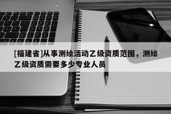 [福建省]從事測(cè)繪活動(dòng)乙級(jí)資質(zhì)范圍，測(cè)繪乙級(jí)資質(zhì)需要多少專(zhuān)業(yè)人員