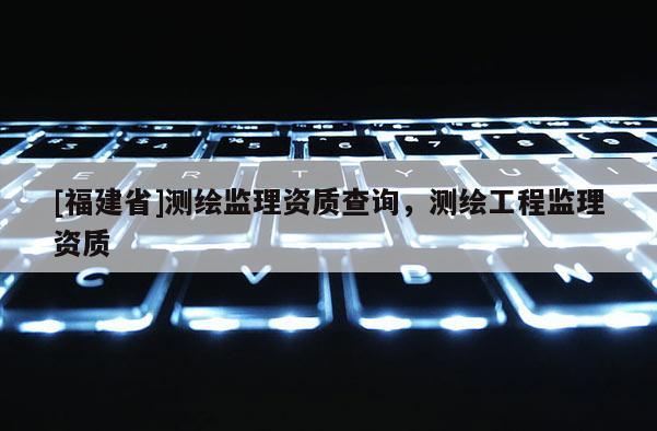 [福建省]測(cè)繪監(jiān)理資質(zhì)查詢，測(cè)繪工程監(jiān)理資質(zhì)