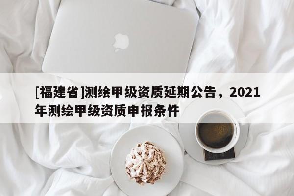 [福建省]測繪甲級資質(zhì)延期公告，2021年測繪甲級資質(zhì)申報條件