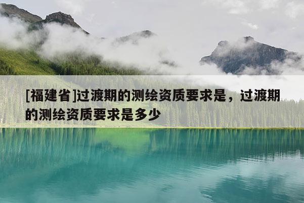 [福建省]過渡期的測繪資質要求是，過渡期的測繪資質要求是多少