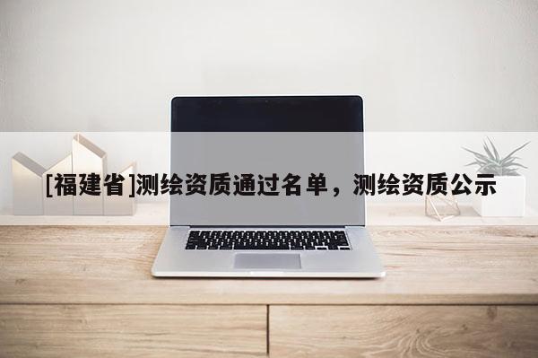 [福建省]測繪資質(zhì)通過名單，測繪資質(zhì)公示