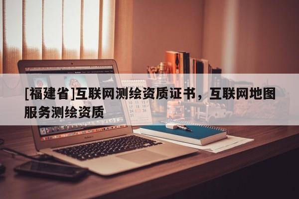 [福建省]互聯(lián)網(wǎng)測(cè)繪資質(zhì)證書，互聯(lián)網(wǎng)地圖服務(wù)測(cè)繪資質(zhì)