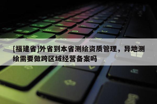 [福建省]外省到本省測繪資質(zhì)管理，異地測繪需要做跨區(qū)域經(jīng)營備案嗎
