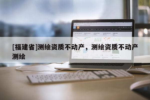 [福建省]測(cè)繪資質(zhì)不動(dòng)產(chǎn)，測(cè)繪資質(zhì)不動(dòng)產(chǎn)測(cè)繪